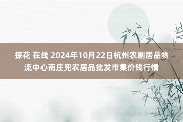 探花 在线 2024年10月22日杭州农副居品物流中心南庄兜农居品批发市集价钱行情