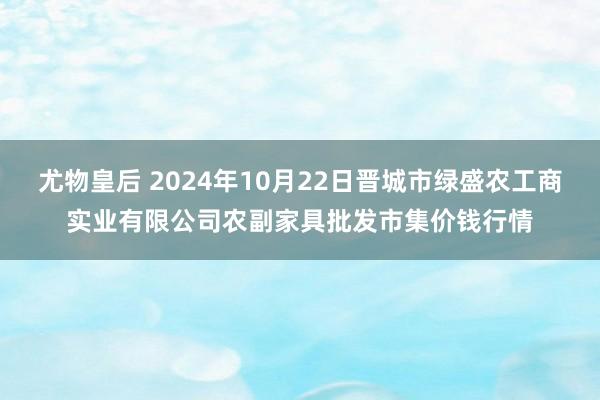 尤物皇后 2024年10月22日晋城市绿盛农工商实业有限公司农副家具批发市集价钱行情