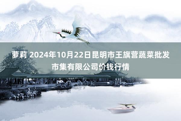 萝莉 2024年10月22日昆明市王旗营蔬菜批发市集有限公司价钱行情