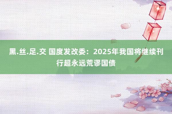 黑.丝.足.交 国度发改委：2025年我国将继续刊行超永远荒谬国债