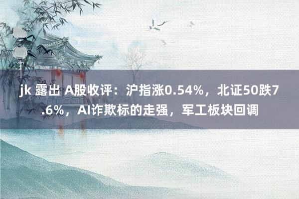 jk 露出 A股收评：沪指涨0.54%，北证50跌7.6%，AI诈欺标的走强，军工板块回调