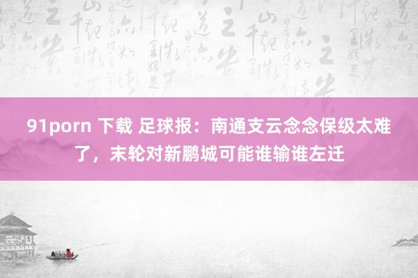 91porn 下载 足球报：南通支云念念保级太难了，末轮对新鹏城可能谁输谁左迁