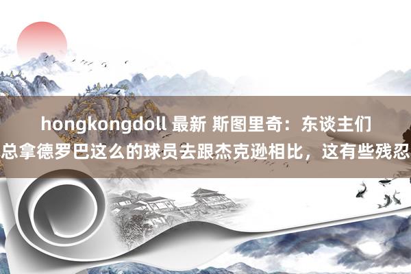 hongkongdoll 最新 斯图里奇：东谈主们总拿德罗巴这么的球员去跟杰克逊相比，这有些残忍