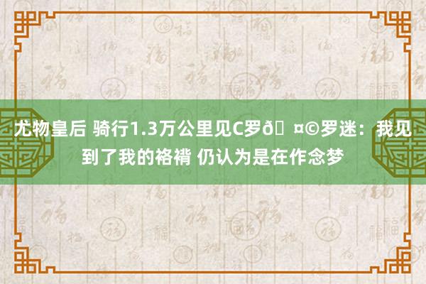 尤物皇后 骑行1.3万公里见C罗🤩罗迷：我见到了我的袼褙 仍认为是在作念梦