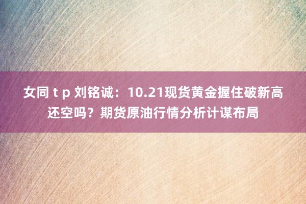 女同 t p 刘铭诚：10.21现货黄金握住破新高还空吗？期货原油行情分析计谋布局