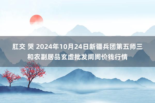 肛交 哭 2024年10月24日新疆兵团第五师三和农副居品玄虚批发阛阓价钱行情