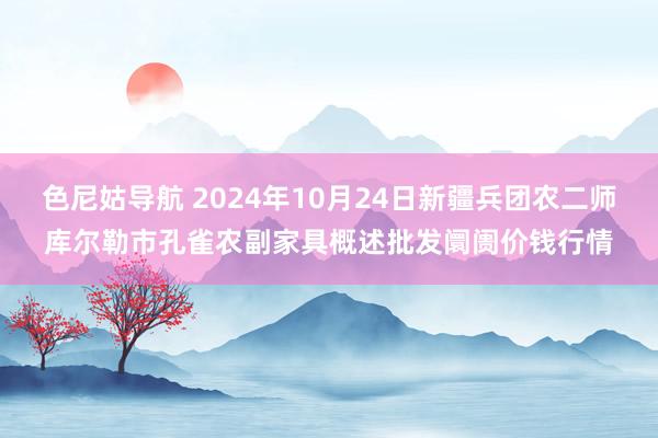 色尼姑导航 2024年10月24日新疆兵团农二师库尔勒市孔雀农副家具概述批发阛阓价钱行情