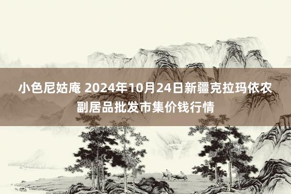 小色尼姑庵 2024年10月24日新疆克拉玛依农副居品批发市集价钱行情