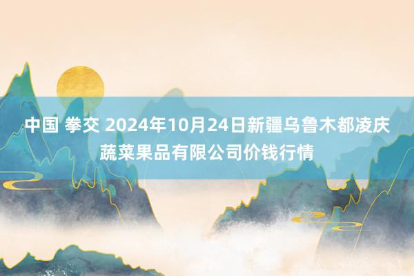 中国 拳交 2024年10月24日新疆乌鲁木都凌庆蔬菜果品有限公司价钱行情