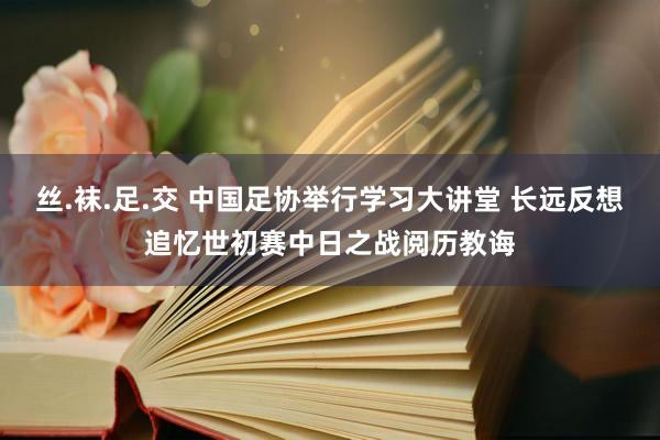 丝.袜.足.交 中国足协举行学习大讲堂 长远反想追忆世初赛中日之战阅历教诲