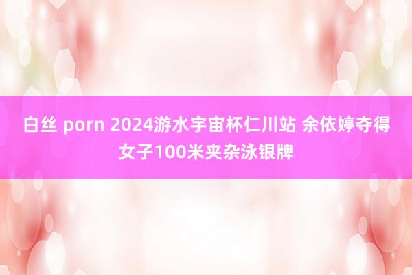 白丝 porn 2024游水宇宙杯仁川站 余依婷夺得女子100米夹杂泳银牌