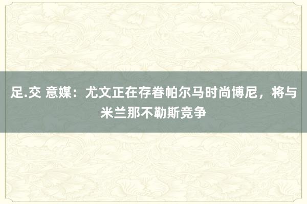 足.交 意媒：尤文正在存眷帕尔马时尚博尼，将与米兰那不勒斯竞争