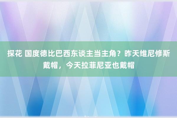 探花 国度德比巴西东谈主当主角？昨天维尼修斯戴帽，今天拉菲尼亚也戴帽