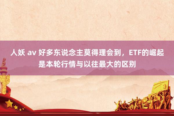 人妖 av 好多东说念主莫得理会到，ETF的崛起是本轮行情与以往最大的区别