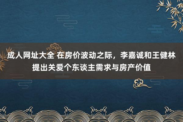 成人网址大全 在房价波动之际，李嘉诚和王健林提出关爱个东谈主需求与房产价值