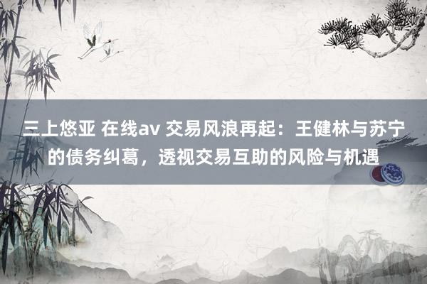 三上悠亚 在线av 交易风浪再起：王健林与苏宁的债务纠葛，透视交易互助的风险与机遇