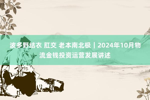 波多野结衣 肛交 老本南北极｜2024年10月物流金钱投资运营发展讲述