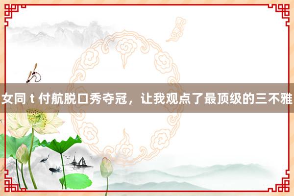 女同 t 付航脱口秀夺冠，让我观点了最顶级的三不雅