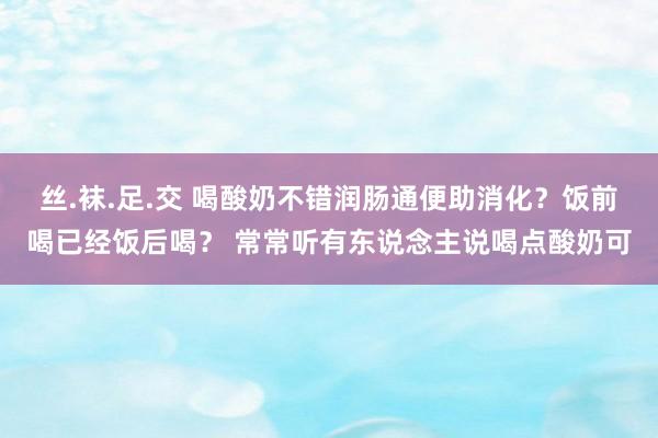 丝.袜.足.交 喝酸奶不错润肠通便助消化？饭前喝已经饭后喝？ 常常听有东说念主说喝点酸奶可