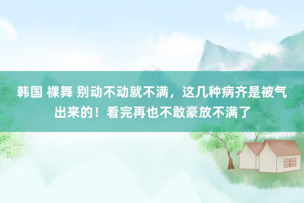 韩国 裸舞 别动不动就不满，这几种病齐是被气出来的！看完再也不敢豪放不满了