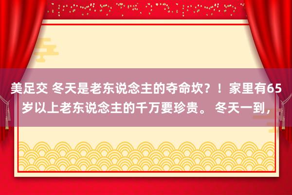 美足交 冬天是老东说念主的夺命坎？！家里有65岁以上老东说念主的千万要珍贵。 冬天一到，