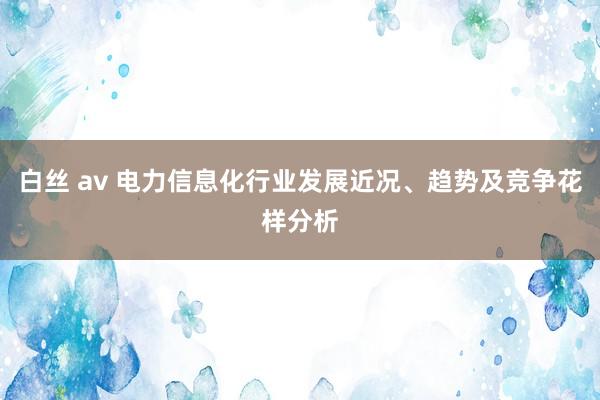 白丝 av 电力信息化行业发展近况、趋势及竞争花样分析