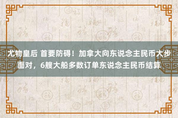 尤物皇后 首要防碍！加拿大向东说念主民币大步面对，6艘大船多数订单东说念主民币结算