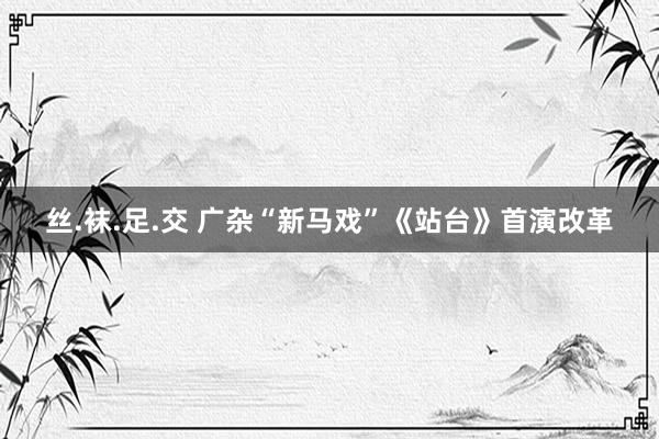 丝.袜.足.交 广杂“新马戏”《站台》首演改革