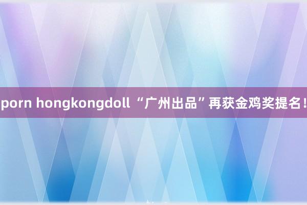 porn hongkongdoll “广州出品”再获金鸡奖提名！