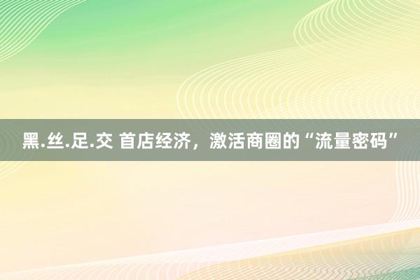 黑.丝.足.交 首店经济，激活商圈的“流量密码”