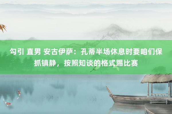 勾引 直男 安古伊萨：孔蒂半场休息时要咱们保抓镇静，按照知谈的格式踢比赛