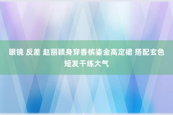 眼镜 反差 赵丽颖身穿香槟鎏金高定裙 搭配玄色短发干练大气