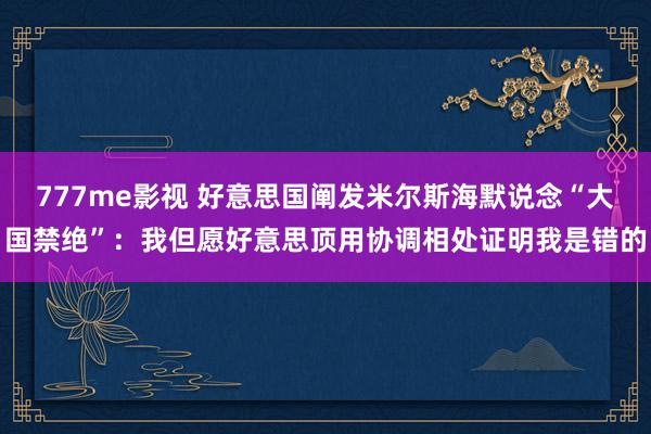 777me影视 好意思国阐发米尔斯海默说念“大国禁绝”：我但愿好意思顶用协调相处证明我是错的