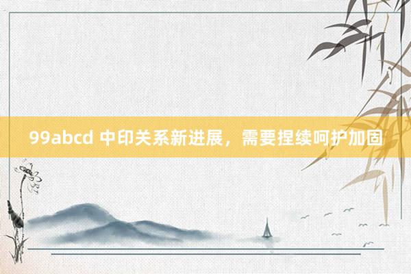 99abcd 中印关系新进展，需要捏续呵护加固