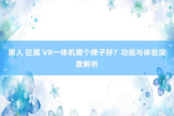 黑人 巨屌 VR一体机哪个牌子好？功能与体验深度解析