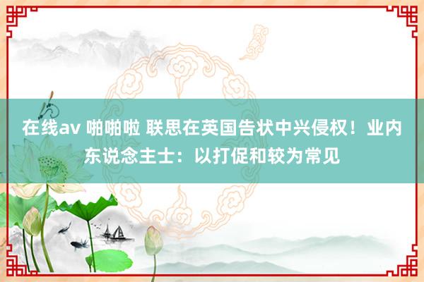 在线av 啪啪啦 联思在英国告状中兴侵权！业内东说念主士：以打促和较为常见