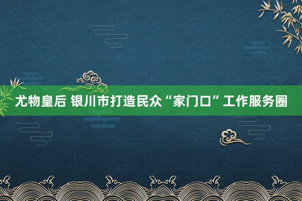 尤物皇后 银川市打造民众“家门口”工作服务圈