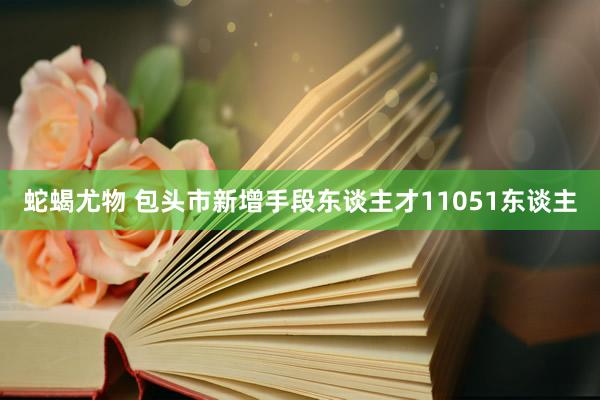 蛇蝎尤物 包头市新增手段东谈主才11051东谈主