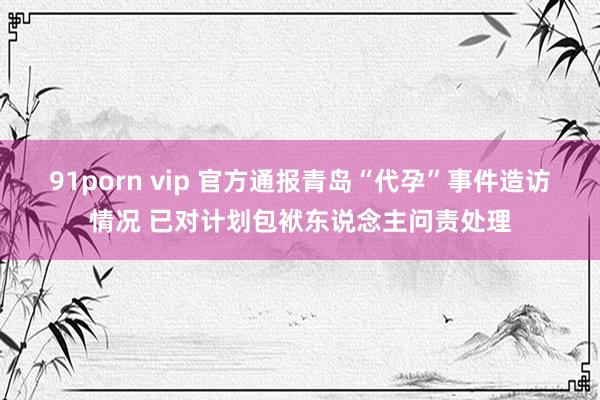 91porn vip 官方通报青岛“代孕”事件造访情况 已对计划包袱东说念主问责处理