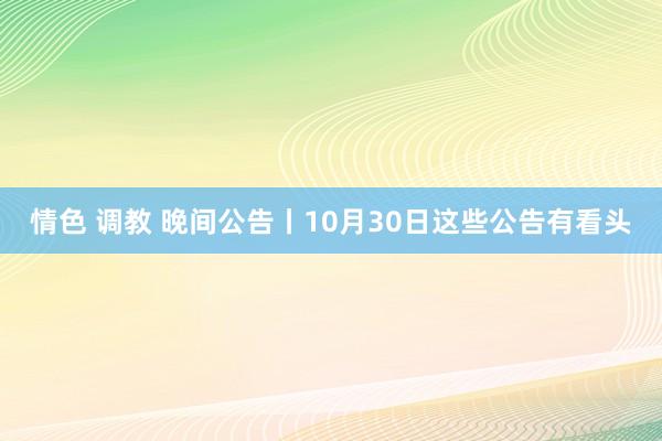 情色 调教 晚间公告丨10月30日这些公告有看头