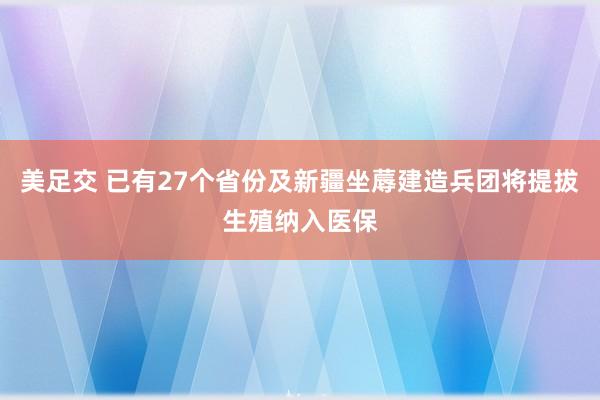 美足交 已有27个省份及新疆坐蓐建造兵团将提拔生殖纳入医保