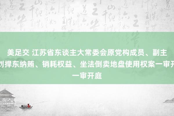 美足交 江苏省东谈主大常委会原党构成员、副主任刘捍东纳贿、销耗权益、坐法倒卖地盘使用权案一审开庭