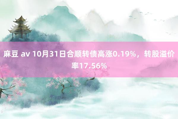 麻豆 av 10月31日合顺转债高涨0.19%，转股溢价率17.56%