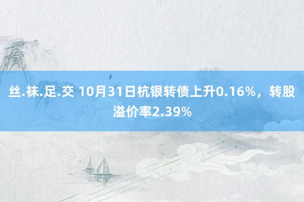 丝.袜.足.交 10月31日杭银转债上升0.16%，转股溢价率2.39%