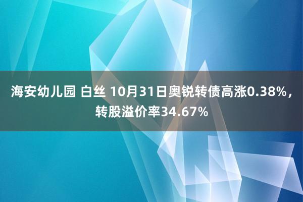 海安幼儿园 白丝 10月31日奥锐转债高涨0.38%，转股溢价率34.67%