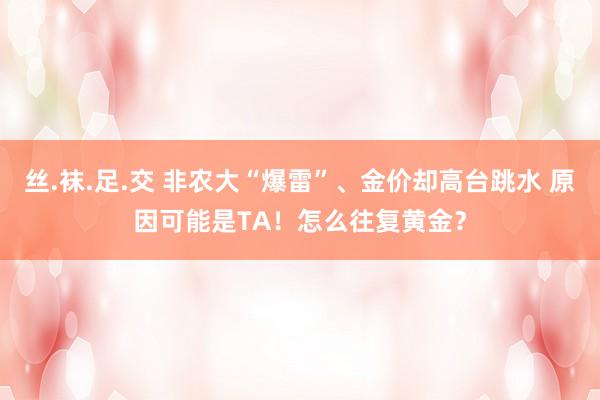 丝.袜.足.交 非农大“爆雷”、金价却高台跳水 原因可能是TA！怎么往复黄金？