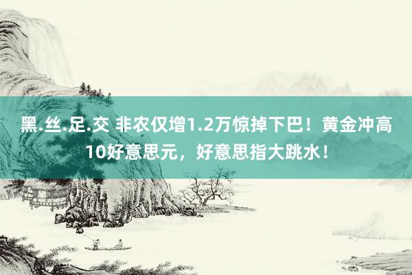 黑.丝.足.交 非农仅增1.2万惊掉下巴！黄金冲高10好意思元，好意思指大跳水！