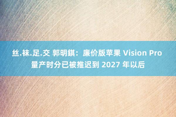 丝.袜.足.交 郭明錤：廉价版苹果 Vision Pro 量产时分已被推迟到 2027 年以后