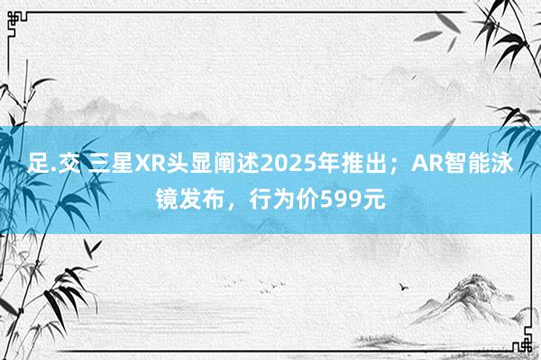 足.交 三星XR头显阐述2025年推出；AR智能泳镜发布，行为价599元