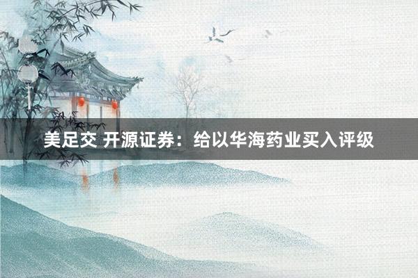 美足交 开源证券：给以华海药业买入评级